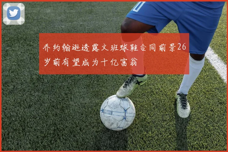 乔约翰逊透露文班球鞋合同前景26岁前有望成为十亿富翁