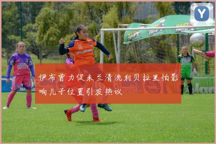 伊布曾力促米兰清洗利贝拉里怕影响儿子位置引发热议