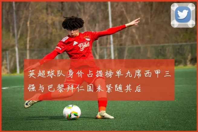 英超球队身价占据榜单九席西甲三强与巴黎拜仁国米紧随其后