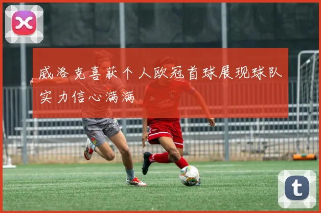 威洛克喜获个人欧冠首球展现球队实力信心满满