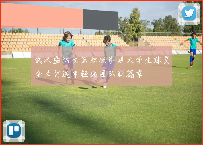 武汉盛帆女篮积极引进大学生球员全力打造年轻化团队新篇章