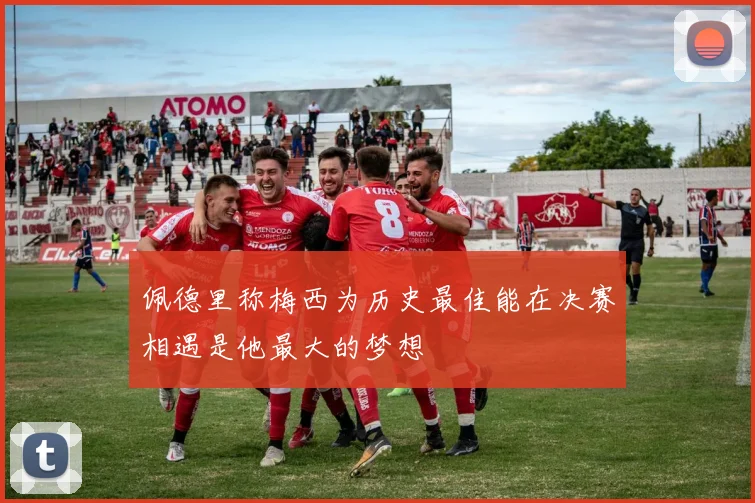 佩德里称梅西为历史最佳能在决赛相遇是他最大的梦想