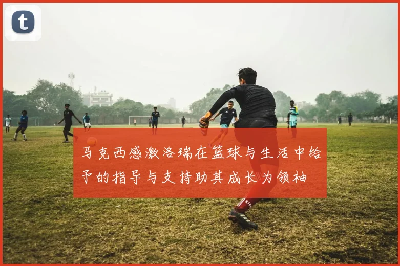 马克西感激洛瑞在篮球与生活中给予的指导与支持助其成长为领袖