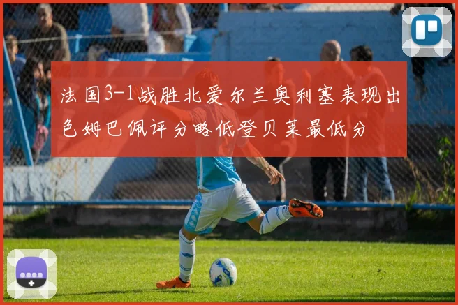 法国3-1战胜北爱尔兰奥利塞表现出色姆巴佩评分略低登贝莱最低分