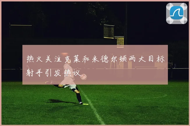 热火关注克莱和米德尔顿两大目标射手引发热议